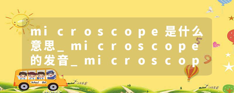 microscope是什么意思_microscope的发音_microscope的用法_microscope怎么记_microscope翻译