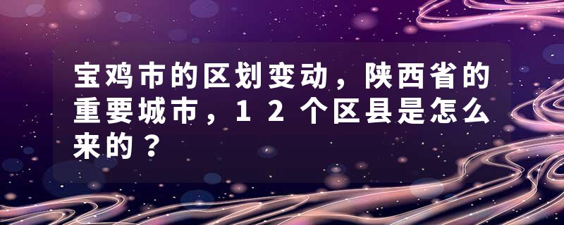 宝鸡市的区划变动，陕西省的重要城市，12个区县是怎么来的？