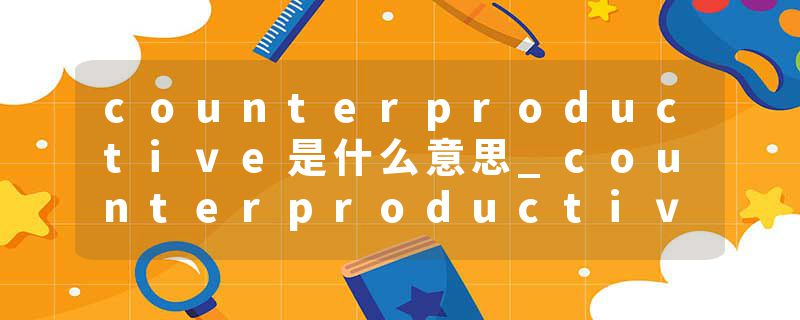 counterproductive是什么意思_counterproductive的