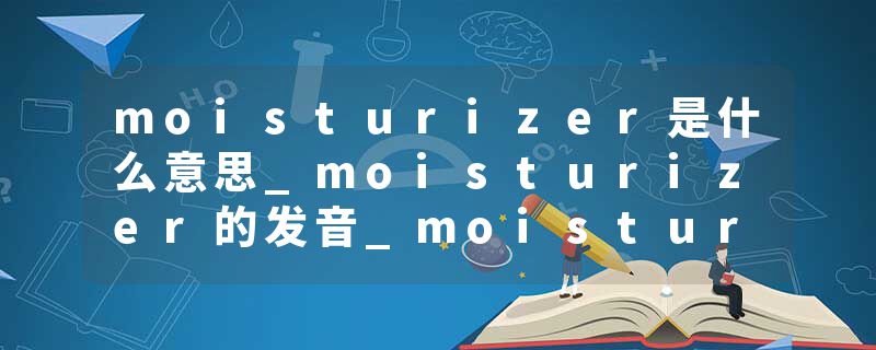 moisturizer是什么意思_moisturizer的发音_moisturizer的用法_moisturizer怎么记_moisturizer翻译