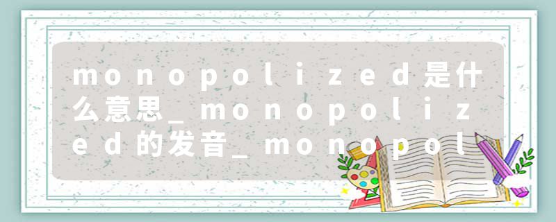 monopolized是什么意思_monopolized的发音_monopolized的用法_monopolized怎么记_monopolized翻译