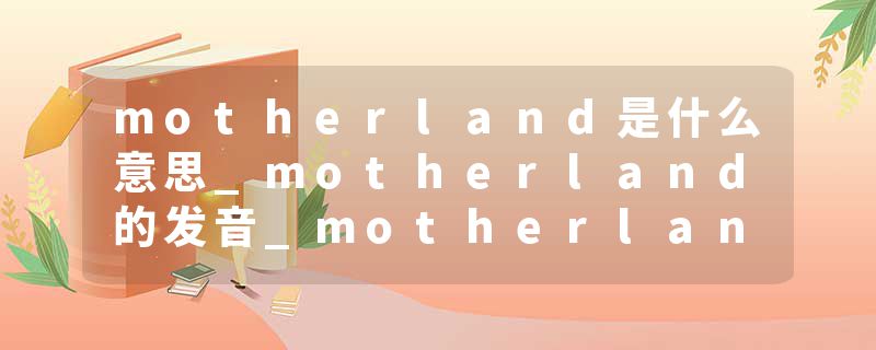 motherland是什么意思_motherland的发音_motherland的用法_motherland怎么记_motherland翻译