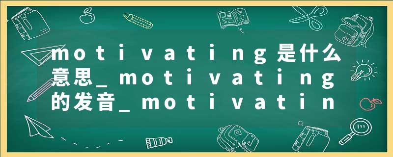 motivating是什么意思_motivating的发音_motivating的用法_motivating怎么记_motivating翻译