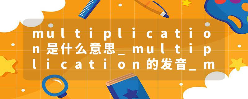 multiplication是什么意思_multiplication的发音_multiplication的用法_multiplication怎么记_multiplication翻译
