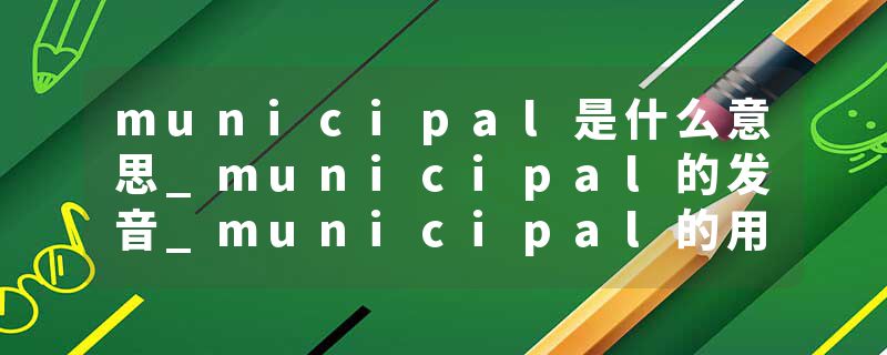 municipal是什么意思_municipal的发音_municipal的用法_municipal怎么记_municipal翻译