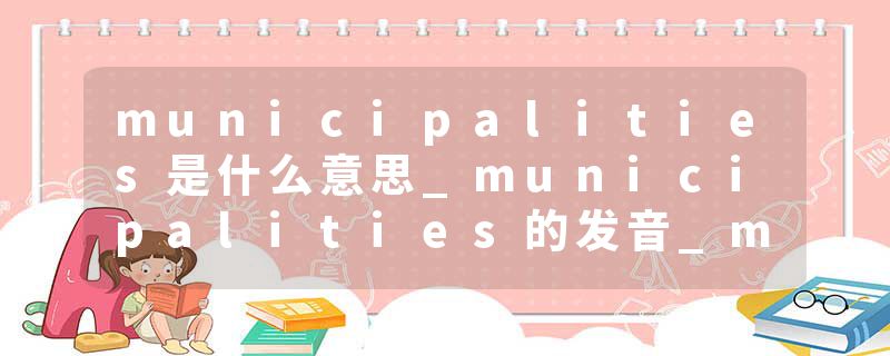 municipalities是什么意思_municipalities的发音_municipalities的用法_municipalities怎么记_municipalities翻译