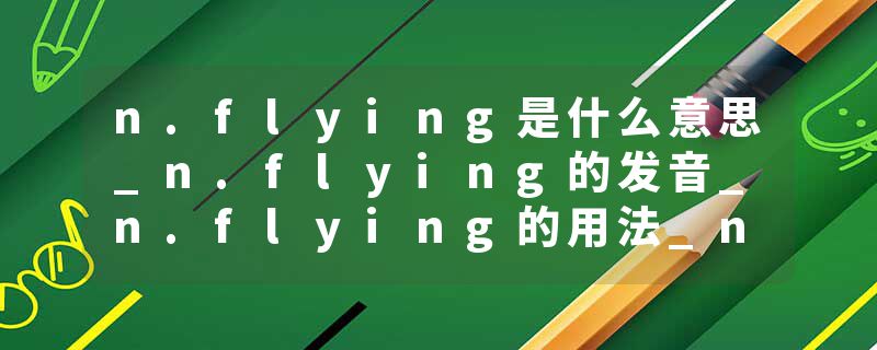 n.flying是什么意思_n.flying的发音_n.flying的用法_n.flying怎么记_n.flying翻译