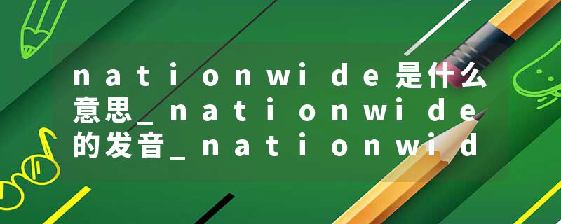 nationwide是什么意思_nationwide的发音_nationwide的用法_nationwide怎么记_nationwide翻译