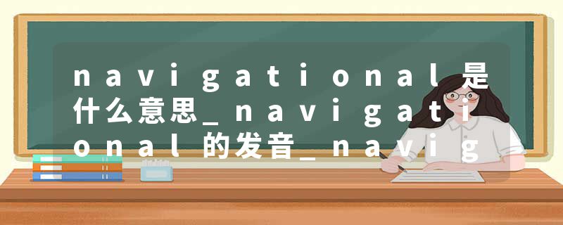 navigational是什么意思_navigational的发音_navigational的用法_navigational怎么记_navigational翻译