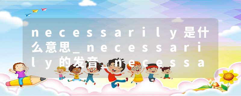 necessarily是什么意思_necessarily的发音_necessarily的用法_necessarily怎么记_necessarily翻译