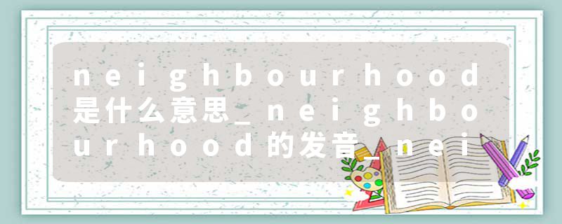 neighbourhood是什么意思_neighbourhood的发音_neighbourhood的用法_neighbourhood怎么记_neighbourhood翻译
