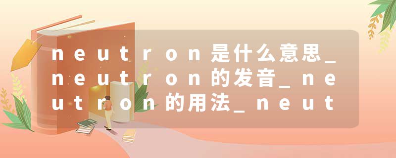 neutron是什么意思_neutron的发音_neutron的用法_neutron怎么记_neutron翻译