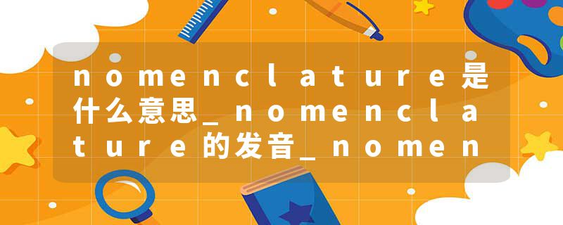 nomenclature是什么意思_nomenclature的发音_nomenclature的用法_nomenclature怎么记_nomenclature翻译