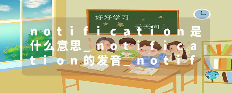 notification是什么意思_notification的发音_notification的用法_notification怎么记_notification翻译