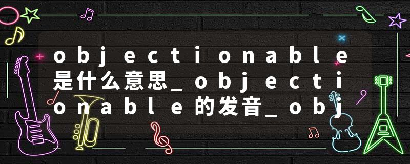 objectionable是什么意思_objectionable的发音_objectionable的用法_objectionable怎么记_objectionable翻译