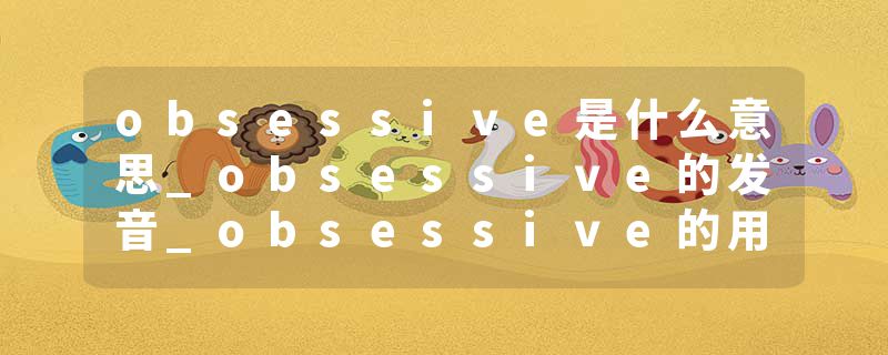 obsessive是什么意思_obsessive的发音_obsessive的用法_obsessive怎么记_obsessive翻译