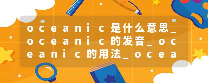 oceanic是什么意思_oceanic的发音_oceanic的用法_oceanic怎么记_oceanic翻译