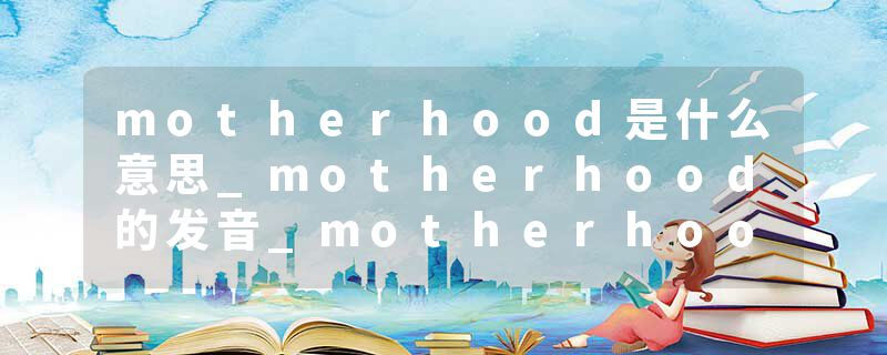 motherhood是什么意思_motherhood的发音_motherhood的用法_motherhood怎么记_motherhood翻译