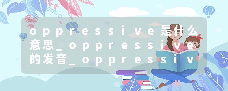 oppressive是什么意思_oppressive的发音_oppressive的用法_oppressive怎么记_oppressive翻译