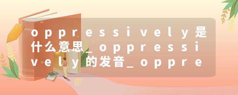 oppressively是什么意思_oppressively的发音_oppressively的用法_oppressively怎么记_oppressively翻译