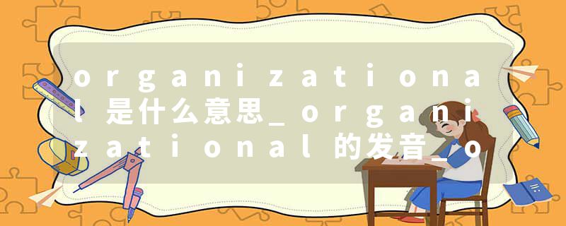 organizational是什么意思_organizational的发音_organizational的用法_organizational怎么记_organizational翻译