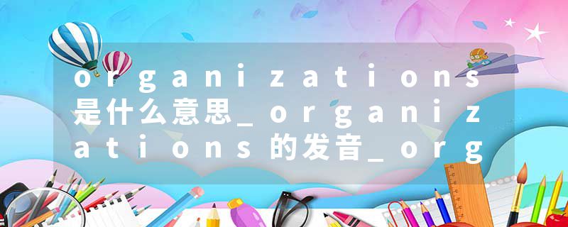 organizations是什么意思_organizations的发音_organizations的用法_organizations怎么记_organizations翻译