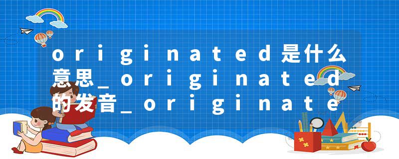 originated是什么意思_originated的发音_originated的用法_originated怎么记_originated翻译