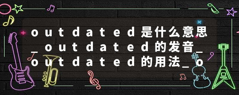 outdated是什么意思_outdated的发音_outdated的用法_outdated怎么记_outdated翻译