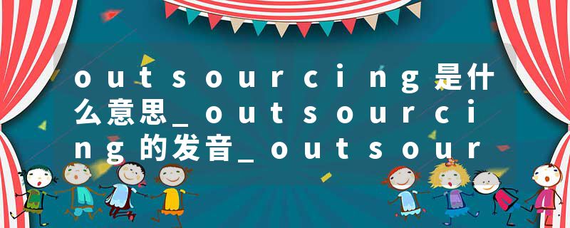 outsourcing是什么意思_outsourcing的发音_outsourcing的用法_outsourcing怎么记_outsourcing翻译