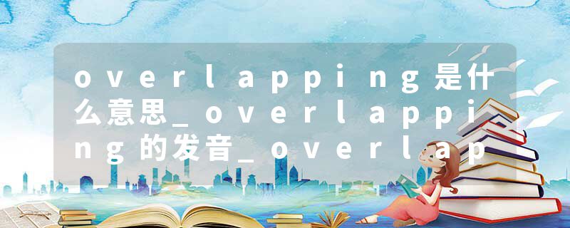 overlapping是什么意思_overlapping的发音_overlapping的用法_overlapping怎么记_overlapping翻译