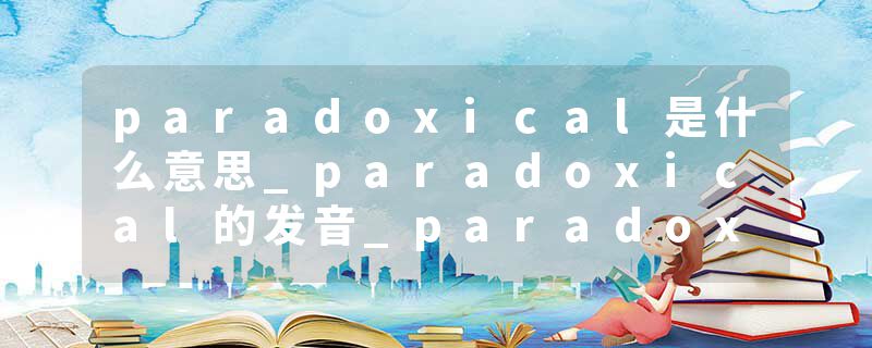 paradoxical是什么意思_paradoxical的发音_paradoxical的用法_paradoxical怎么记_paradoxical翻译