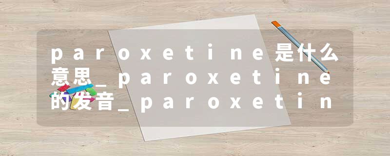 paroxetine是什么意思_paroxetine的发音_paroxetine的用法_paroxetine怎么记_paroxetine翻译