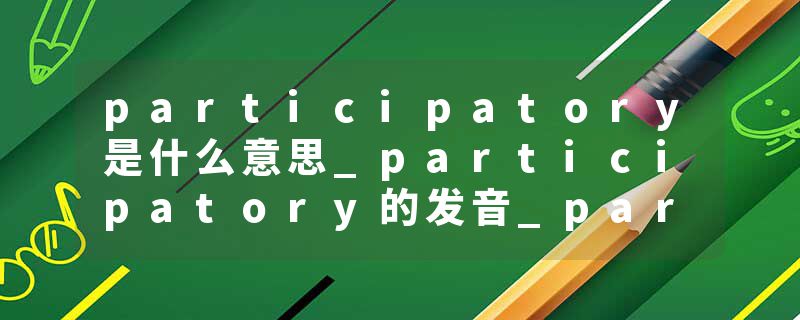participatory是什么意思_participatory的发音_participatory的用法_participatory怎么记_participatory翻译