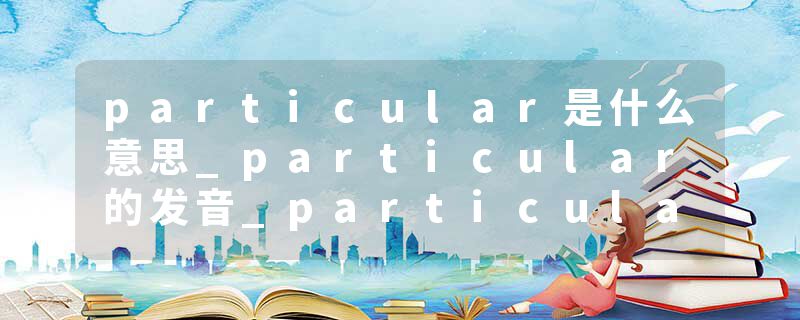 particular是什么意思_particular的发音_particular的用法_particular怎么记_particular翻译