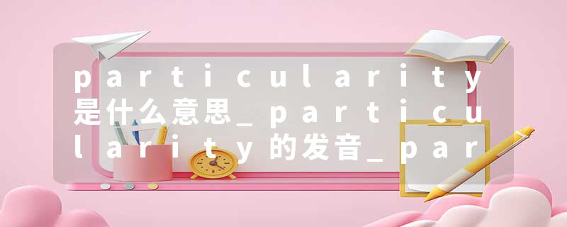 particularity是什么意思_particularity的发音_particularity的用法_particularity怎么记_particularity翻译