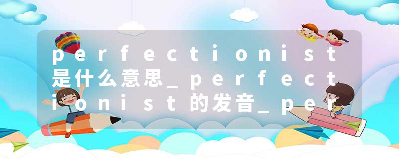 perfectionist是什么意思_perfectionist的发音_perfectionist的用法_perfectionist怎么记_perfectionist翻译