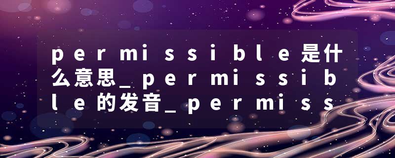 permissible是什么意思_permissible的发音_permissible的用法_permissible怎么记_permissible翻译