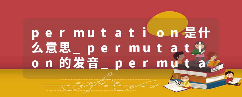 permutation是什么意思_permutation的发音_permutation的用法_permutation怎么记_permutation翻译