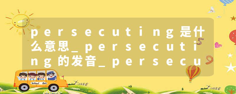 persecuting是什么意思_persecuting的发音_persecuting的用法_persecuting怎么记_persecuting翻译