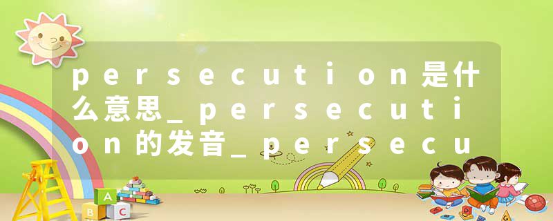 persecution是什么意思_persecution的发音_persecution的用法_persecution怎么记_persecution翻译