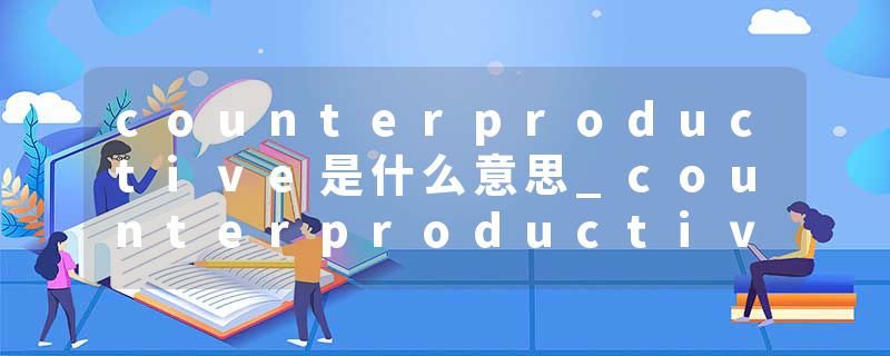 counterproductive是什么意思_counterproductive的