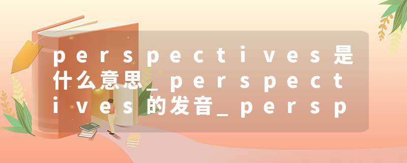perspectives是什么意思_perspectives的发音_perspectives的用法_perspectives怎么记_perspectives翻译