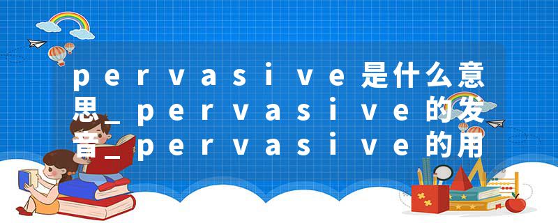 pervasive是什么意思_pervasive的发音_pervasive的用法_pervasive怎么记_pervasive翻译