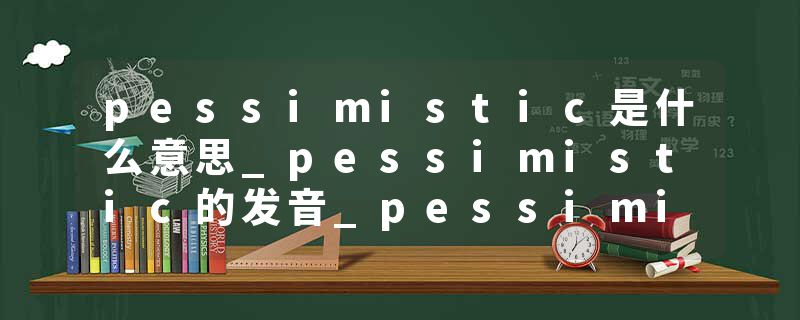 pessimistic是什么意思_pessimistic的发音_pessimistic的用法_pessimistic怎么记_pessimistic翻译