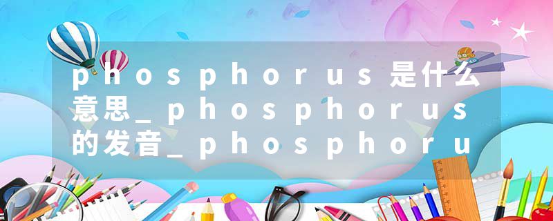 phosphorus是什么意思_phosphorus的发音_phosphorus的用法_phosphorus怎么记_phosphorus翻译