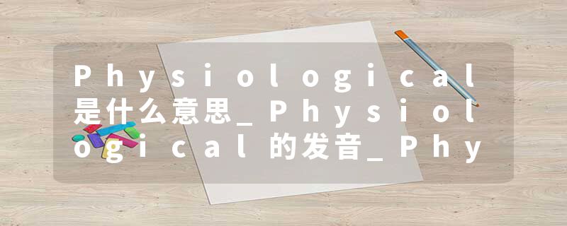 Physiological是什么意思_Physiological的发音_Physiological的用法_Physiological怎么记_Physiological翻译