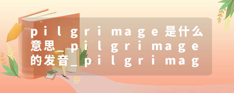 pilgrimage是什么意思_pilgrimage的发音_pilgrimage的用法_pilgrimage怎么记_pilgrimage翻译