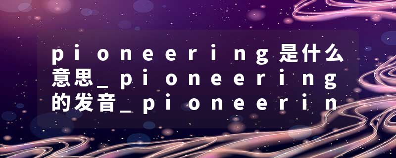 pioneering是什么意思_pioneering的发音_pioneering的用法_pioneering怎么记_pioneering翻译