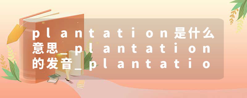 plantation是什么意思_plantation的发音_plantation的用法_plantation怎么记_plantation翻译