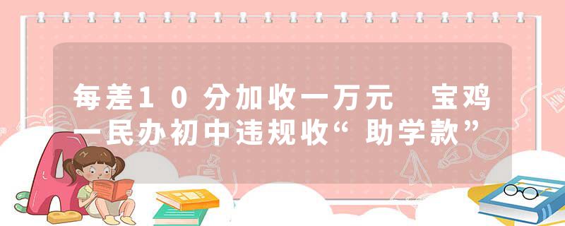 每差10分加收一万元 宝鸡一民办初中违规收“助学款”